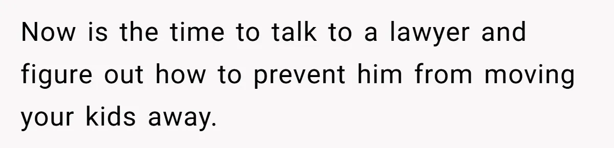 Now is the time to talk to a lawyer and figure out how to prevent him from moving your kids away.