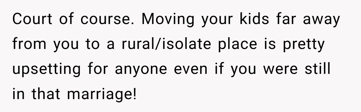 Court of course. Moving your kids far away from you to a rural/isolate place is pretty upsetting for anyone even if you were still in that marriage!