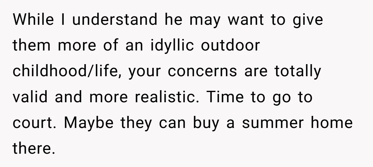 While I understand he may want to give them more of an idyllic outdoor childhood/life, your concerns are totally valid and more realistic. Time to go to court. Maybe they...
