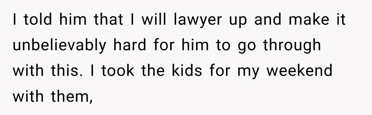 I told him that I will lawyer up and make it unbelievably hard for him to go through with this. I took the kids for my weekend with them,