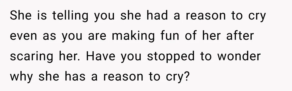 She is telling you she had a reason to cry even as you are making fun of her after scaring her. Have you stopped to wonder why she has a...
