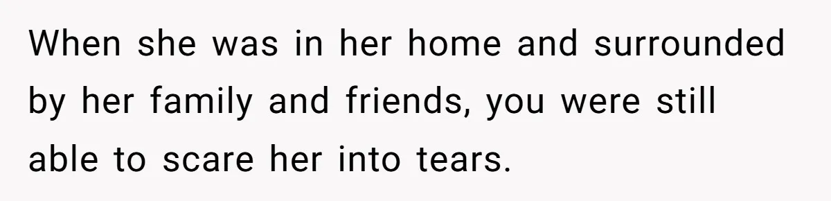 When she was in her home and surrounded by her family and friends, you were still able to scare her into tears.