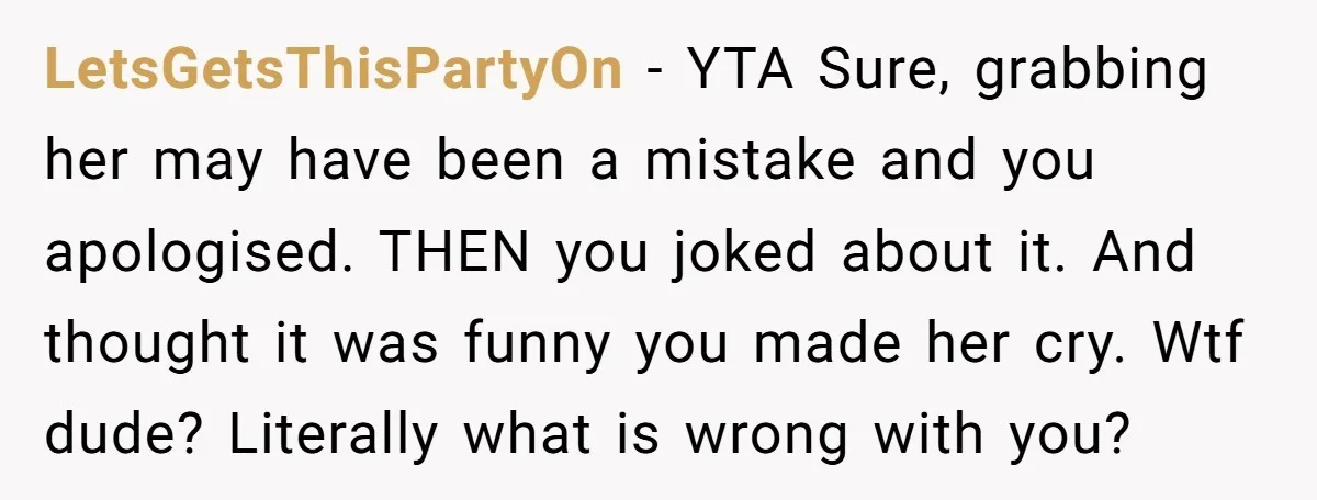 LetsGetsThisPartyOn − YTA Sure, grabbing her may have been a mistake and you apologised. THEN you joked about it. And thought it was funny you made her cry. Wtf dude?...
