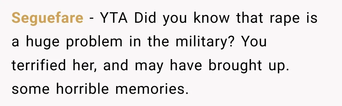 Seguefare − YTA Did you know that rape is a huge problem in the military? You terrified her, and may have brought up. some horrible memories.