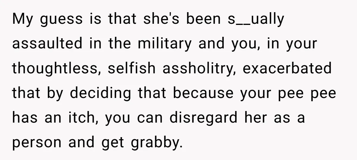 My guess is that she's been s__ually assaulted in the military and you, in your thoughtless, selfish assholitry, exacerbated that by deciding that because your pee pee has an itch,...