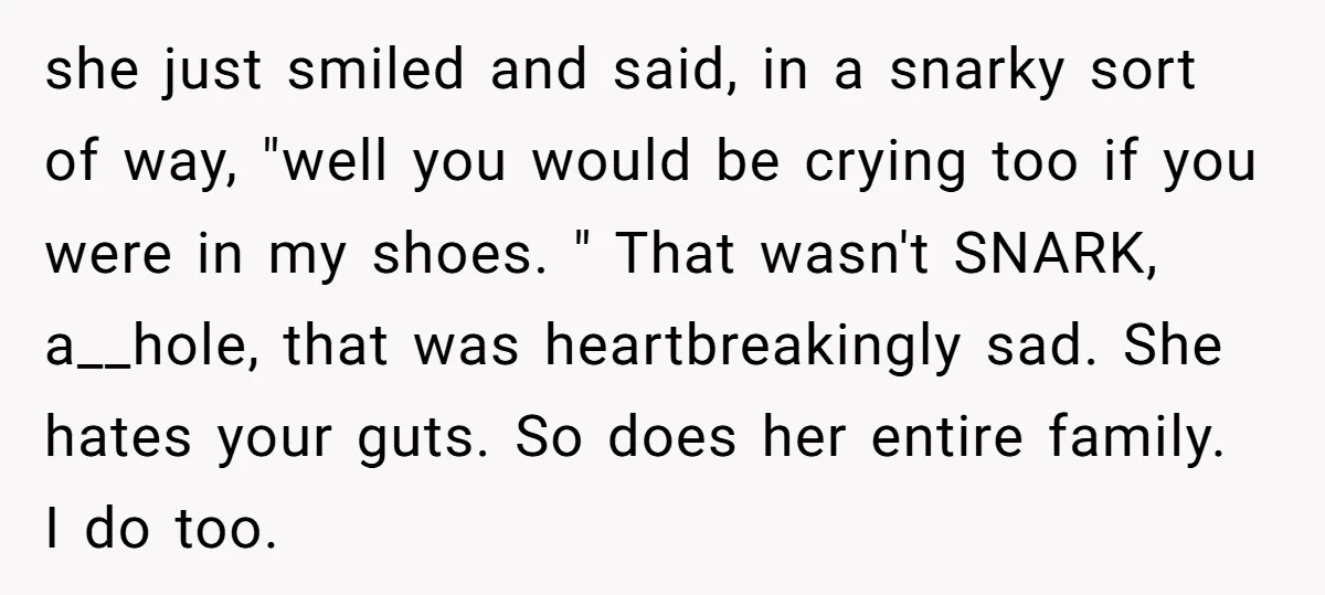 she just smiled and said, in a snarky sort of way, "well you would be crying too if you were in my shoes. " That wasn't SNARK, a__hole, that was...