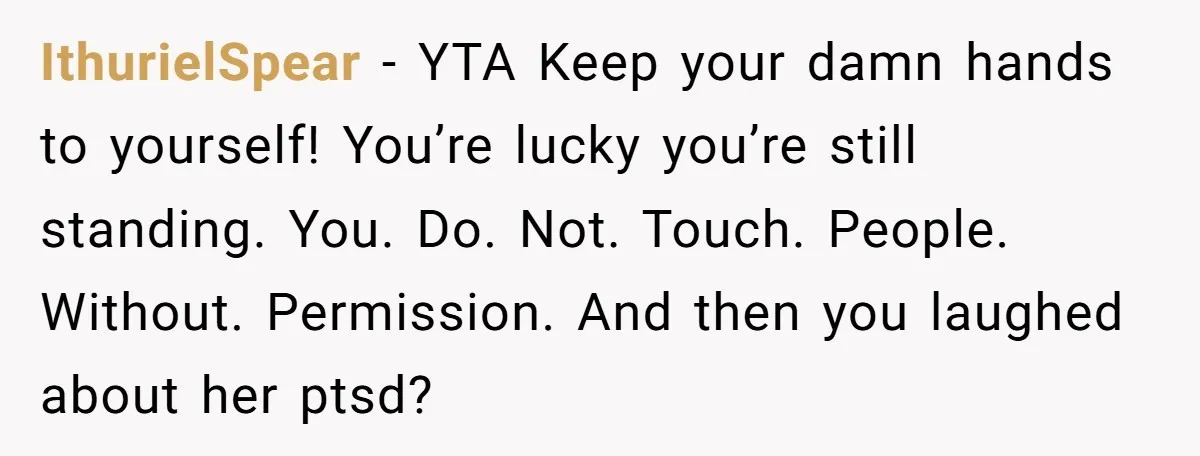 IthurielSpear − YTA Keep your damn hands to yourself! You’re lucky you’re still standing. You. Do. Not. Touch. People. Without. Permission. And then you laughed about her ptsd?