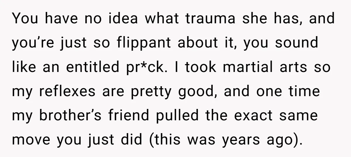 You have no idea what trauma she has, and you’re just so flippant about it, you sound like an entitled pr*ck. I took martial arts so my reflexes are pretty...