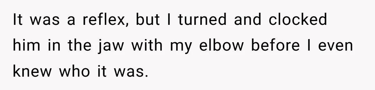 It was a reflex, but I turned and clocked him in the jaw with my elbow before I even knew who it was.