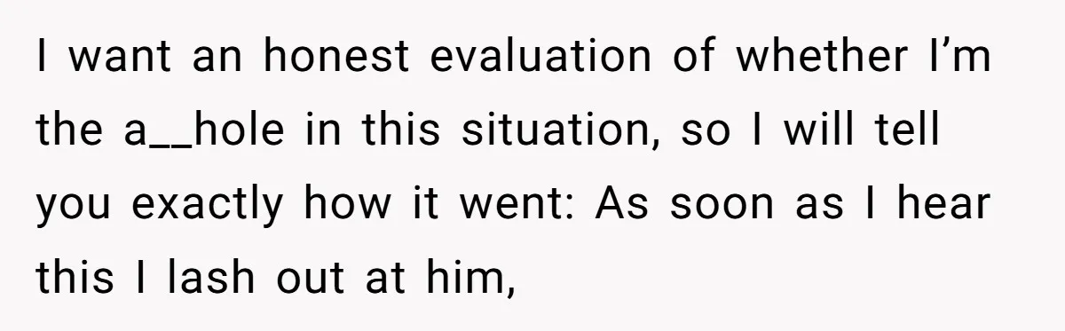 I want an honest evaluation of whether I’m the a__hole in this situation, so I will tell you exactly how it went: As soon as I hear this I lash...