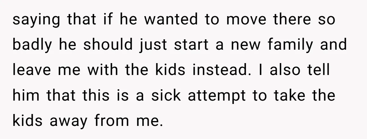 saying that if he wanted to move there so badly he should just start a new family and leave me with the kids instead. I also tell him that this...