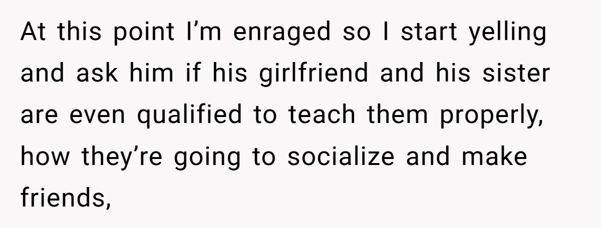 At this point I’m enraged so I start yelling and ask him if his girlfriend and his sister are even qualified to teach them properly, how they’re going to socialize...