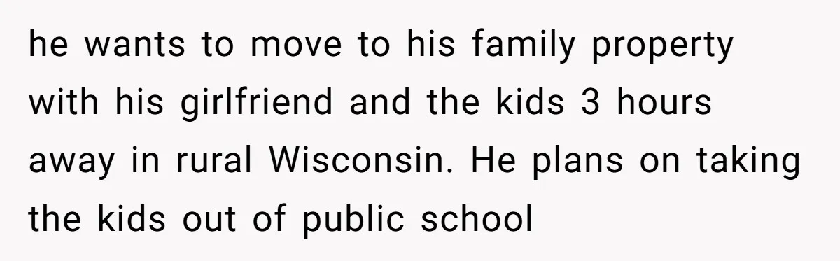 he wants to move to his family property with his girlfriend and the kids 3 hours away in rural Wisconsin. He plans on taking the kids out of public school