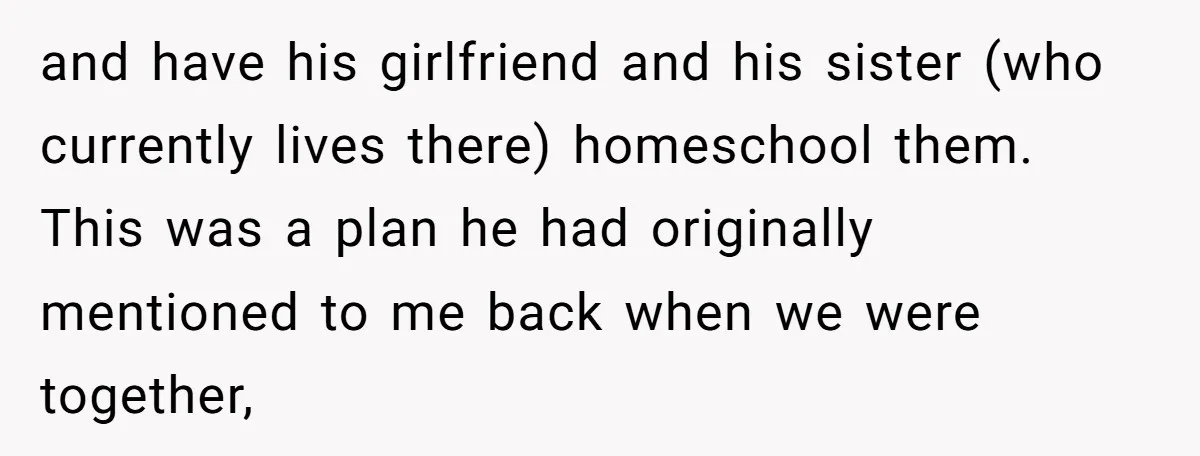 and have his girlfriend and his sister (who currently lives there) homeschool them. This was a plan he had originally mentioned to me back when we were together,