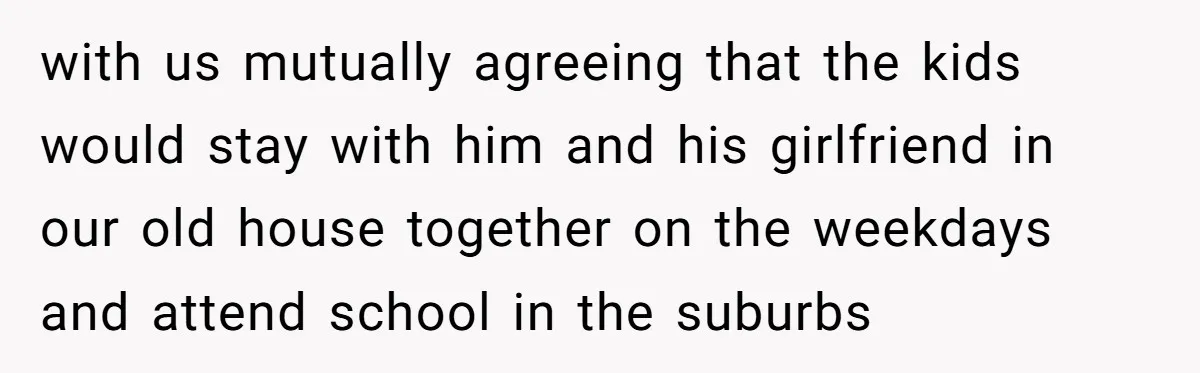 with us mutually agreeing that the kids would stay with him and his girlfriend in our old house together on the weekdays and attend school in the suburbs