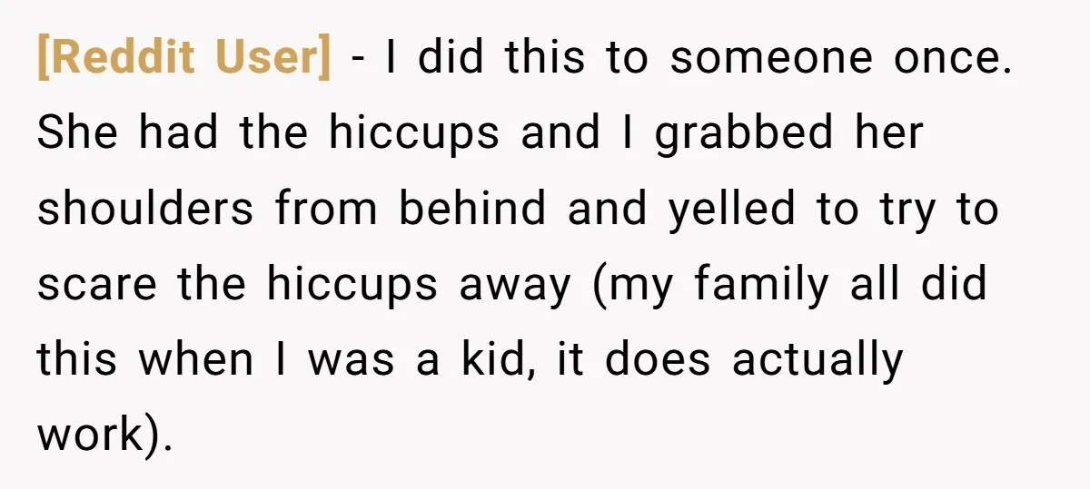 [Reddit User] − I did this to someone once. She had the hiccups and I grabbed her shoulders from behind and yelled to try to scare the hiccups away (my...
