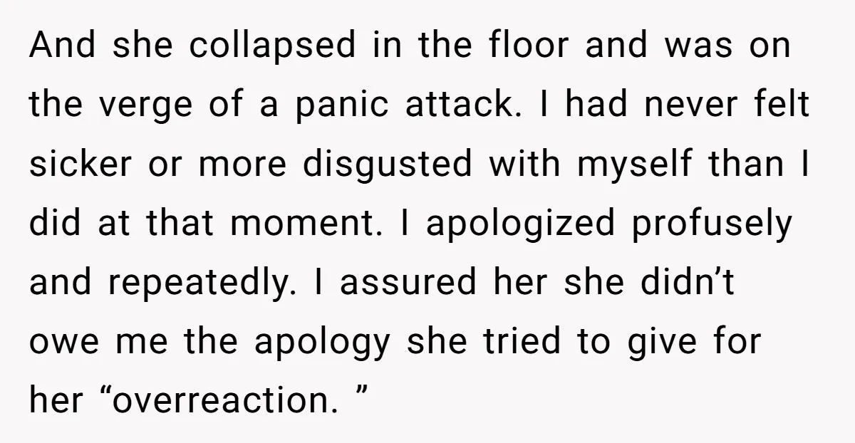 And she collapsed in the floor and was on the verge of a panic attack. I had never felt sicker or more disgusted with myself than I did at that...