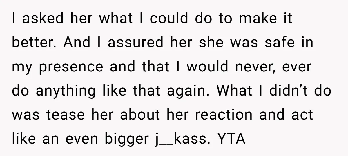 I asked her what I could do to make it better. And I assured her she was safe in my presence and that I would never, ever do anything like...
