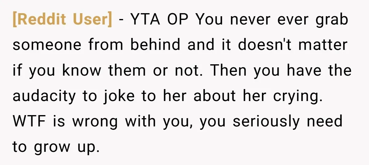 [Reddit User] − YTA OP You never ever grab someone from behind and it doesn't matter if you know them or not. Then you have the audacity to joke to...