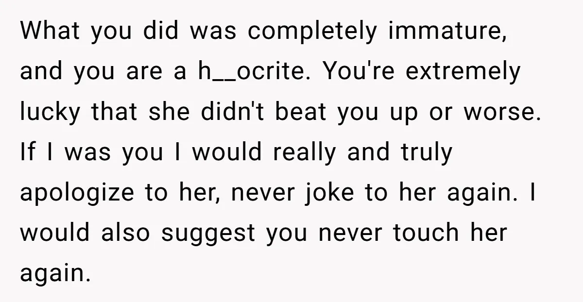 What you did was completely immature, and you are a h__ocrite. You're extremely lucky that she didn't beat you up or worse. If I was you I would really and...