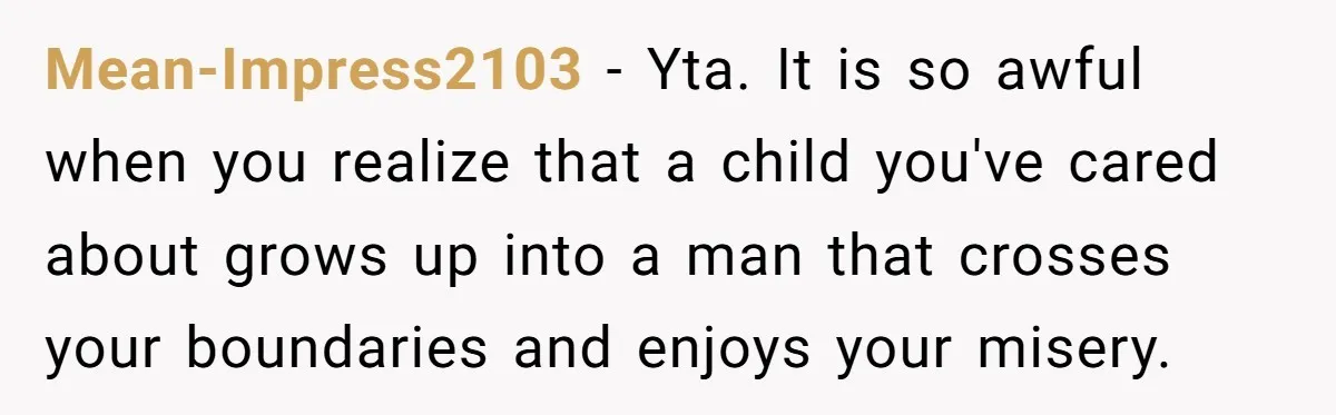 Mean-Impress2103 − Yta. It is so awful when you realize that a child you've cared about grows up into a man that crosses your boundaries and enjoys your misery.