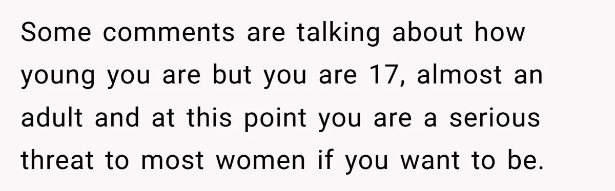 Some comments are talking about how young you are but you are 17, almost an adult and at this point you are a serious threat to most women if you...