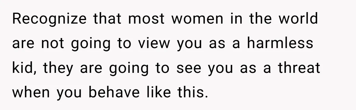 Recognize that most women in the world are not going to view you as a harmless kid, they are going to see you as a threat when you behave like...