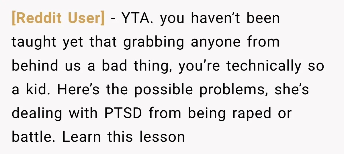 [Reddit User] − YTA. you haven’t been taught yet that grabbing anyone from behind us a bad thing, you’re technically so a kid. Here’s the possible problems, she’s dealing with...
