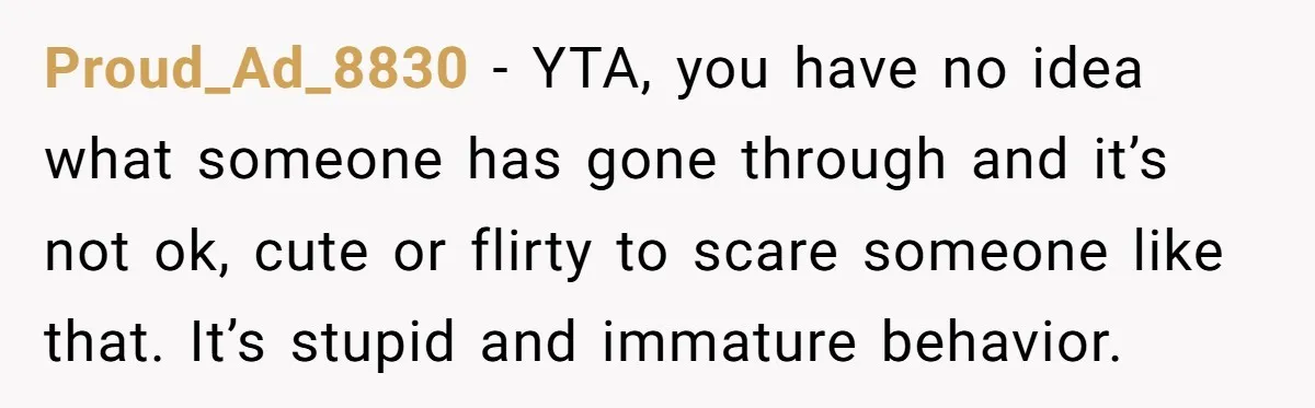 Proud_Ad_8830 − YTA, you have no idea what someone has gone through and it’s not ok, cute or flirty to scare someone like that. It’s stupid and immature behavior.