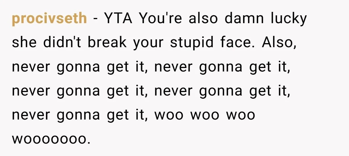 procivseth − YTA You're also damn lucky she didn't break your stupid face. Also, never gonna get it, never gonna get it, never gonna get it, never gonna get it,...