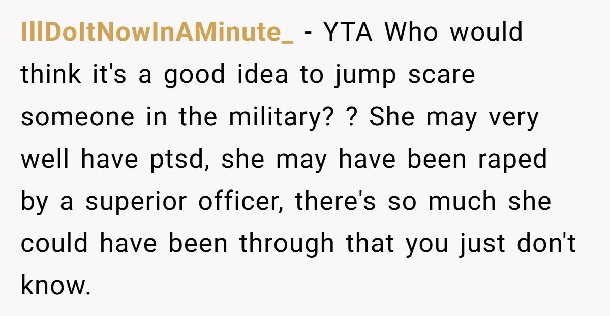 IllDoItNowInAMinute_ − YTA Who would think it's a good idea to jump scare someone in the military? ? She may very well have ptsd, she may have been raped by...