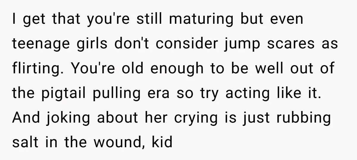 I get that you're still maturing but even teenage girls don't consider jump scares as flirting. You're old enough to be well out of the pigtail pulling era so try...