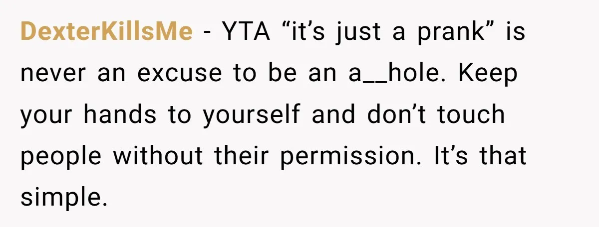 DexterKillsMe − YTA “it’s just a prank” is never an excuse to be an a__hole. Keep your hands to yourself and don’t touch people without their permission. It’s that simple.