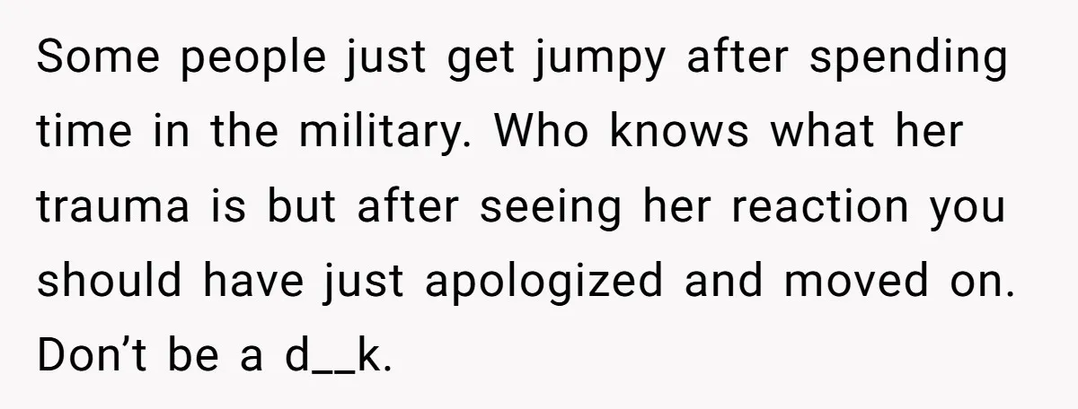 Some people just get jumpy after spending time in the military. Who knows what her trauma is but after seeing her reaction you should have just apologized and moved on....