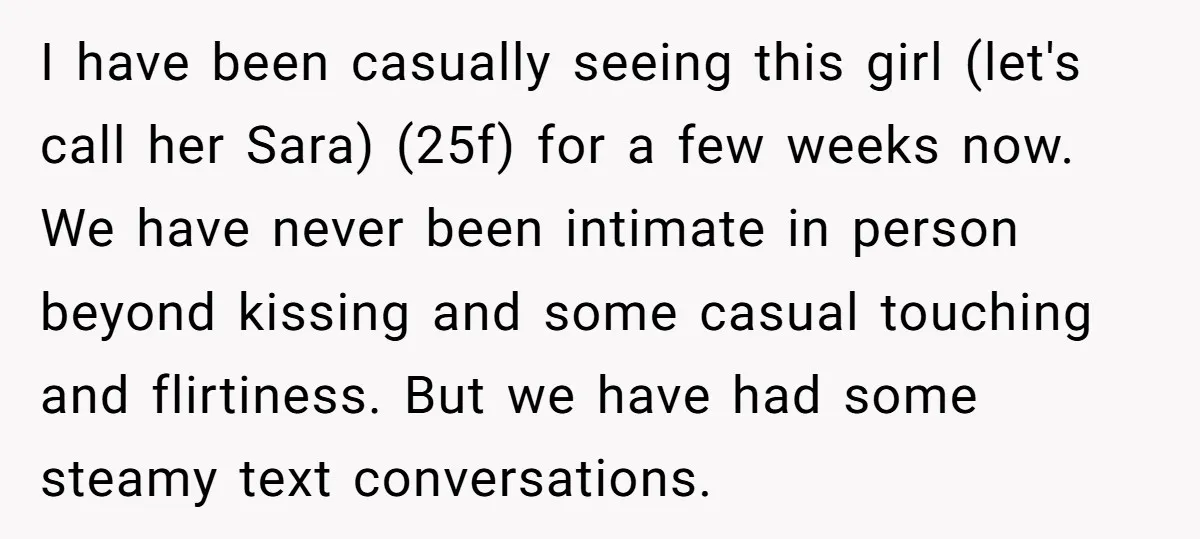 I have been casually seeing this girl (let's call her Sara) (25f) for a few weeks now. We have never been intimate in person beyond kissing and some casual touching...