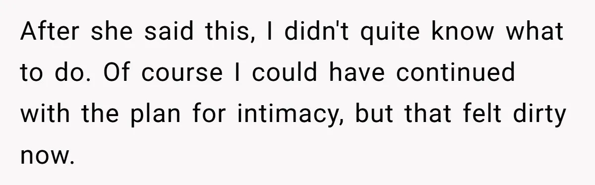 After she said this, I didn't quite know what to do. Of course I could have continued with the plan for intimacy, but that felt dirty now.