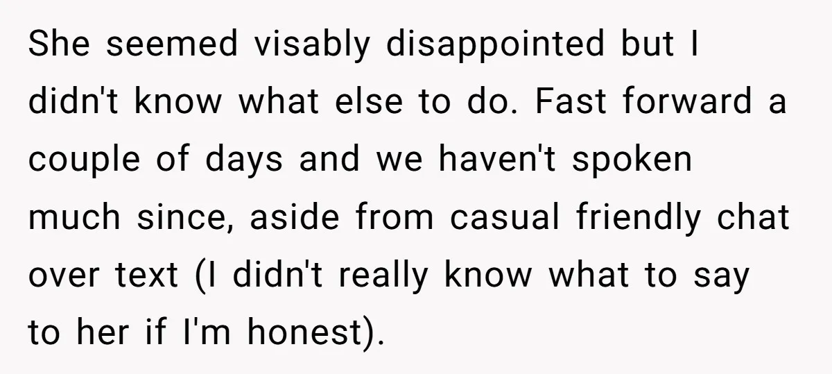 She seemed visably disappointed but I didn't know what else to do. Fast forward a couple of days and we haven't spoken much since, aside from casual friendly chat over...
