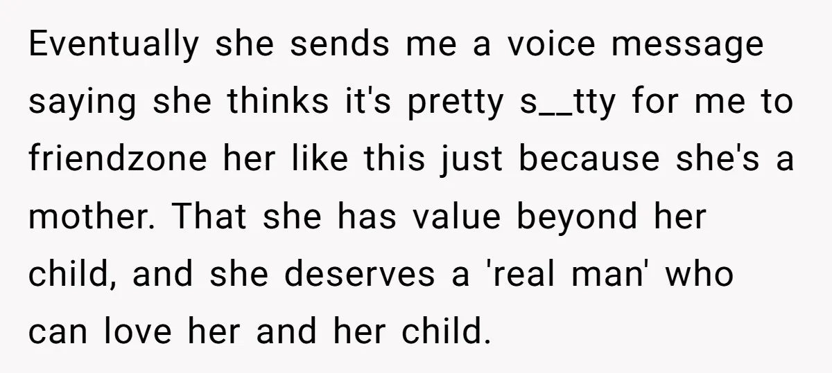 Eventually she sends me a voice message saying she thinks it's pretty s__tty for me to friendzone her like this just because she's a mother. That she has value beyond...
