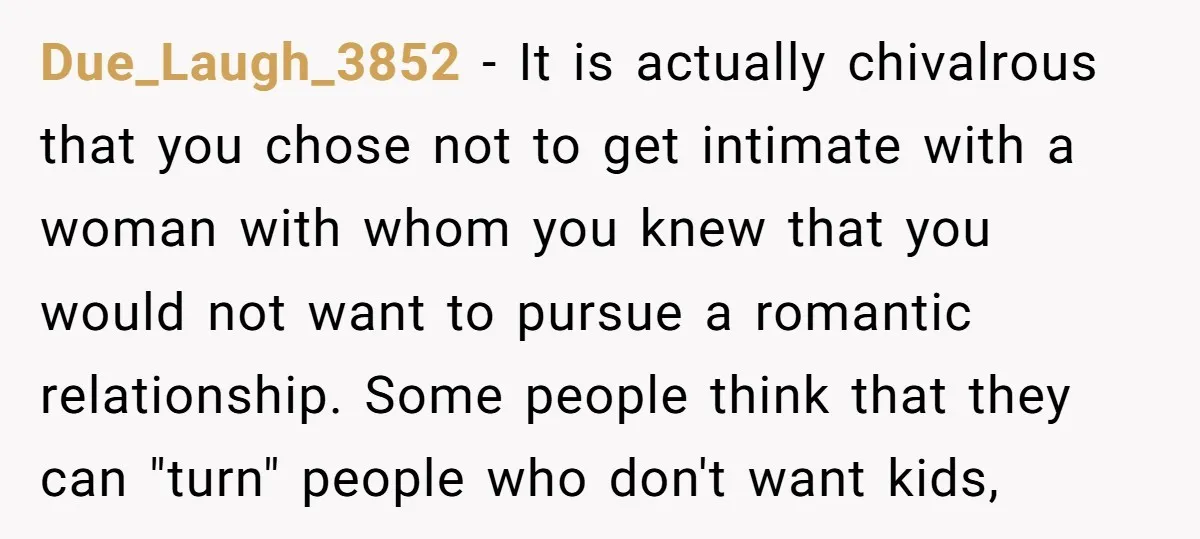 Due_Laugh_3852 − It is actually chivalrous that you chose not to get intimate with a woman with whom you knew that you would not want to pursue a romantic relationship....