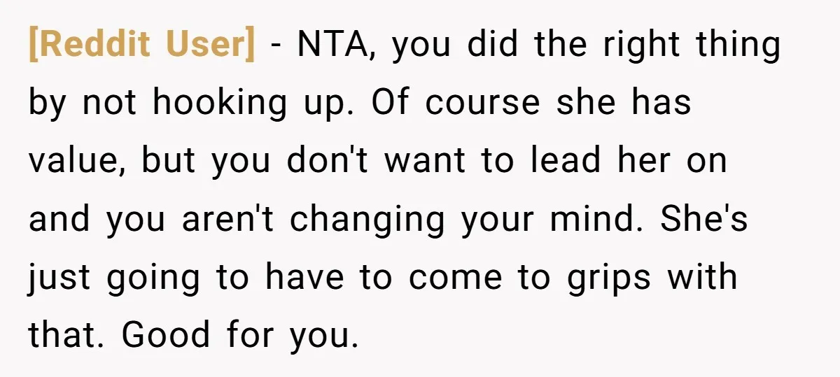 [Reddit User] − NTA, you did the right thing by not hooking up. Of course she has value, but you don't want to lead her on and you aren't changing...