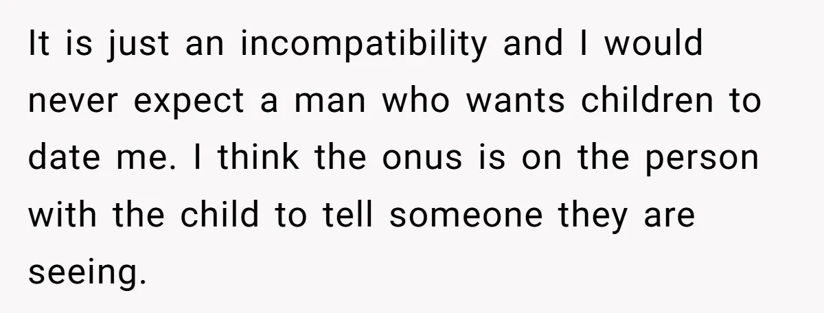 It is just an incompatibility and I would never expect a man who wants children to date me. I think the onus is on the person with the child to...