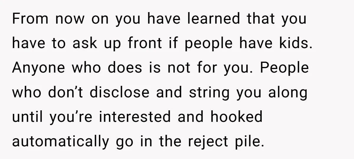 From now on you have learned that you have to ask up front if people have kids. Anyone who does is not for you. People who don’t disclose and string...