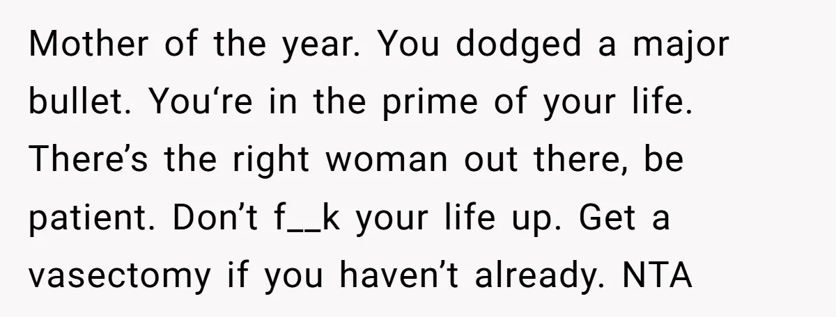 Mother of the year. You dodged a major bullet. You‘re in the prime of your life. There’s the right woman out there, be patient. Don’t f__k your life up. Get...