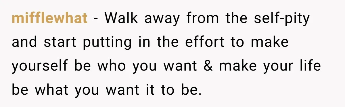 mifflewhat − Walk away from the self-pity and start putting in the effort to make yourself be who you want & make your life be what you want it to...