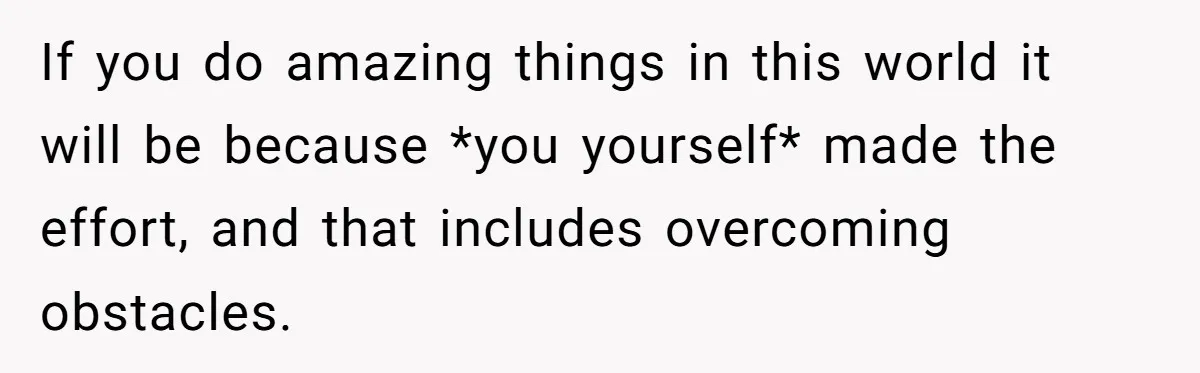 If you do amazing things in this world it will be because *you yourself* made the effort, and that includes overcoming obstacles.