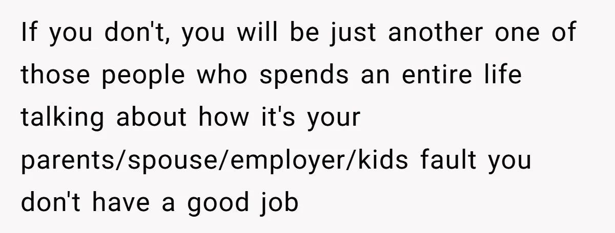 If you don't, you will be just another one of those people who spends an entire life talking about how it's your parents/spouse/employer/kids fault you don't have a good job