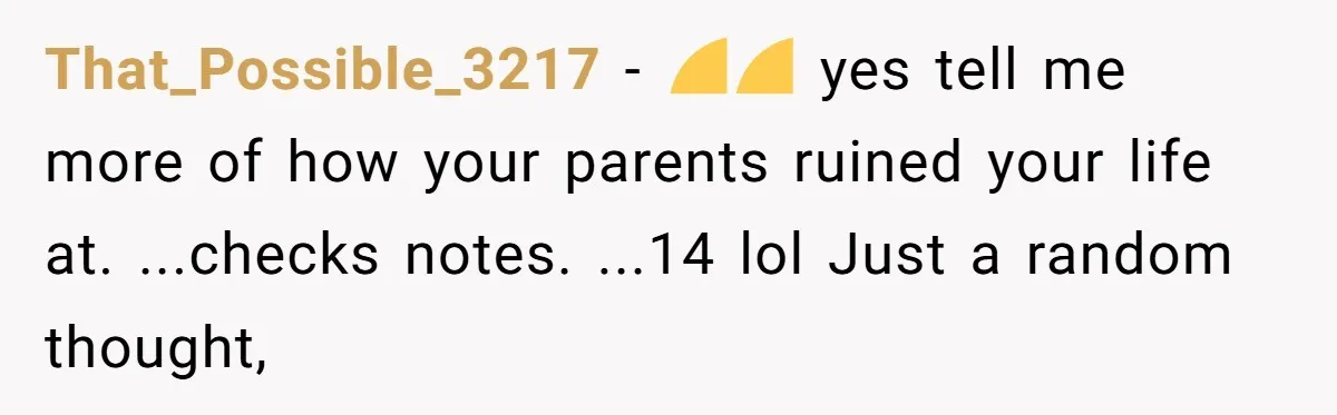 That_Possible_3217 − 🤣🤣 yes tell me more of how your parents ruined your life at. ...checks notes. ...14 lol Just a random thought,