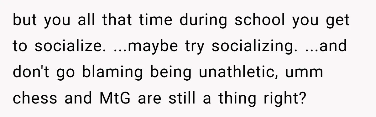 but you all that time during school you get to socialize. ...maybe try socializing. ...and don't go blaming being unathletic, umm chess and MtG are still a thing right?