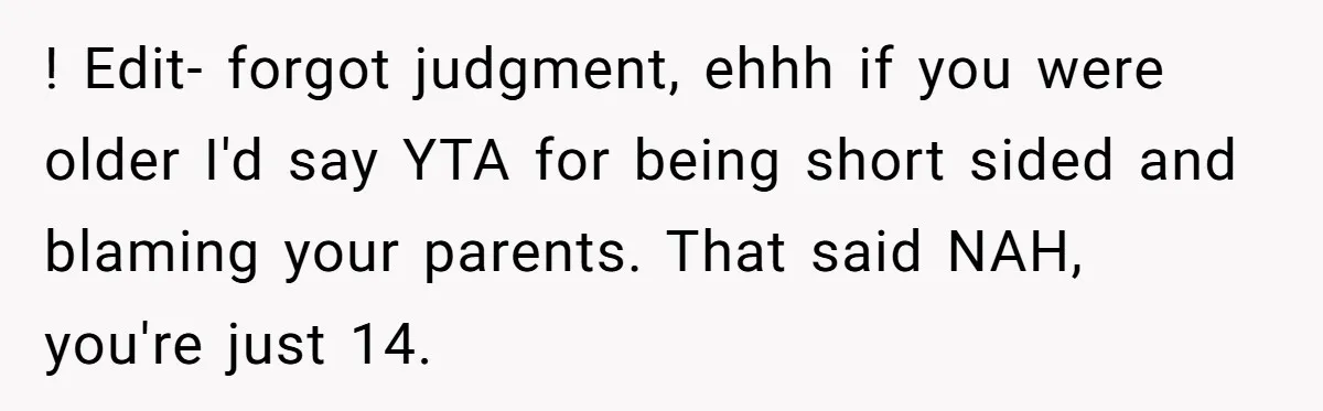 ! Edit- forgot judgment, ehhh if you were older I'd say YTA for being short sided and blaming your parents. That said NAH, you're just 14.