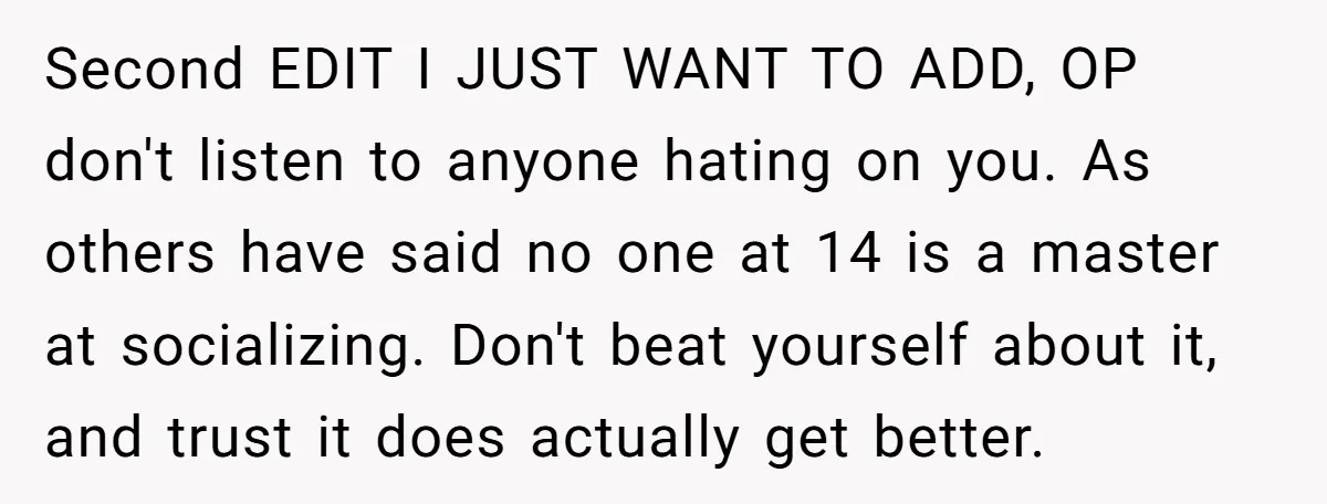 Second EDIT I JUST WANT TO ADD, OP don't listen to anyone hating on you. As others have said no one at 14 is a master at socializing. Don't beat...